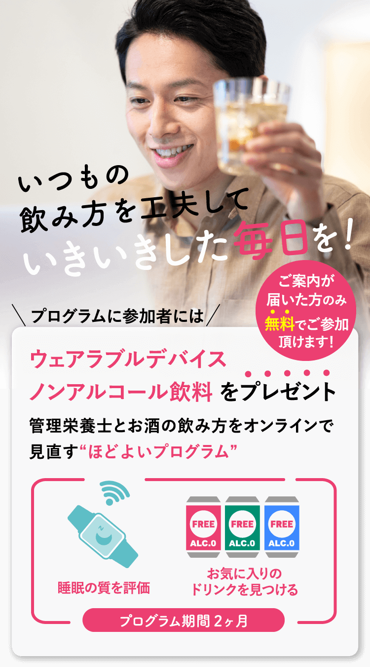 いつもの飲み方を工夫していきいきした毎日を！プログラムの参加者にはウェアラブルデバイス・ノンアルコール飲料をプレゼント　ご案内が届いた方のみ無料でご参加いただけます！管理栄養士とお酒の飲み方をオンラインで見直す”ほどよいプログラム”　プログラム期間２ヶ月　睡眠の質を評価　お気に入りのドリンクを見つける　参加開始が選べます　10月、11月、12月、1月から、お好きなタイミングをお選びください。各回先着25名かける4回　お申し込みはお早めに！